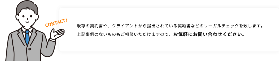 既存の契約書や、クライアントから提出されている契約書などのリーガルチェックを致します。上記事例のないものもご相談いただけますので、お気軽にお問い合わせください。