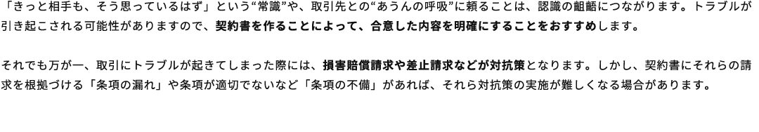 「きっと相手も、そう思っているはず」という“常識”や、取引先との“あうんの呼吸”に頼ることは、認識の齟齬につながります。トラブルが引き起こされる可能性がありますので、契約書を作ることによって、合意した内容を明確にすることをおすすめします。それでも万が一、取引にトラブルが起きてしまった際には、損害賠償請求や差止請求などが対抗策となります。しかし、契約書にそれらの請求を根拠づける「条項の漏れ」や条項が適切でないなど「条項の不備」があれば、それら対抗策の実施が難しくなる場合があります。