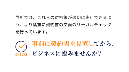 当所では、これらの対抗策が適切に実行できるよう、より慎重に契約書の文面のリーガルチェックを行っています。事前に契約書を見直してから、ビジネスに臨みませんか？