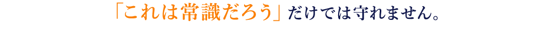 「これは常識だろう」だけでは守れません。