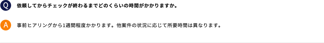 依頼してからチェックが終わるまでどのくらいの時間がかかりますか。 事前ヒアリングから1週間程度かかります。他案件の状況に応じて所要時間は異なります。