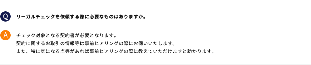 リーガルチェックを依頼する際に必要なものはありますか。 チェック対象となる契約書が必要となります。契約に関するお取引の情報等は事前ヒアリングの際にお伺いいたします。また、特に気になる点等があれば事前ヒアリングの際に教えていただけますと助かります。