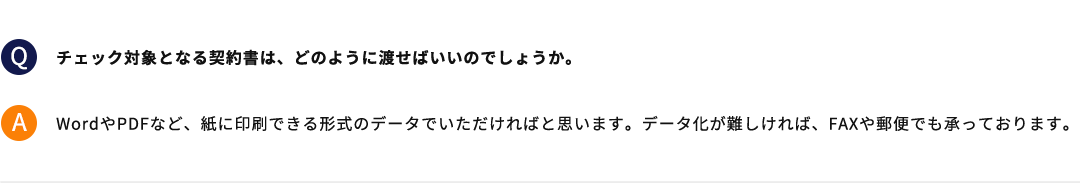 チェック対象となる契約書は、どのように渡せばいいのでしょうか。 WordやPDFなど、紙に印刷できる形式のデータでいただければと思います。データ化が難しければ、FAXや郵便でも承っております。