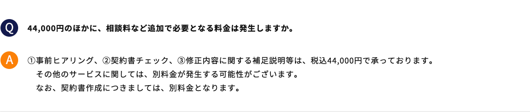 44,000円のほかに、相談料など追加で必要となる料金は発生しますか。 ①事前ヒアリング、②契約書チェック、③修正内容に関する補足説明等は、税込44,000円で承っております。その他のサービスに関しては、別料金が発生する可能性がございます。なお、契約書作成につきましては、別料金となります。