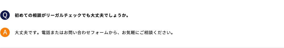 初めての相談がリーガルチェックでも大丈夫でしょうか。 大丈夫です。電話またはお問い合わせフォームから、お気軽にご相談ください。