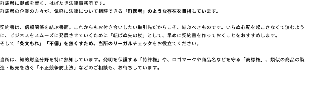 群馬県に拠点を置く、はばたき法律事務所です。群馬県の企業の方々が、気軽に法律について相談できる「町医者」のような存在を目指しています。契約書は、信頼関係を結ぶ書面。これからもお付き合いしたい取引先だからこそ、結ぶべきものです。いらぬ心配を起こさなくて済むように、ビジネスをスムーズに発展させていくために「転ばぬ先の杖」として、早めに契約書を作っておくことをおすすめします。そして「条文もれ」「不備」を無くすため、当所のリーガルチェックをお役立てください。当所は、知的財産分野を特に熟知しています。発明を保護する「特許権」や、ロゴマークや商品名などを守る「商標権」、類似の商品の製造・販売を防ぐ「不正競争防止法」などのご相談も、お待ちしています。