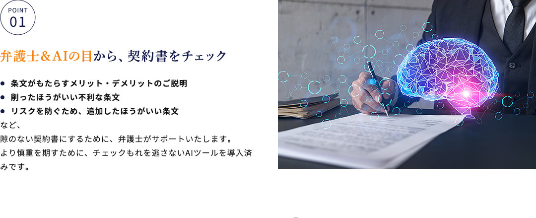 弁護士＆AIの目から、契約書をチェック 条文がもたらすメリット・デメリットのご説明 削ったほうがいい不利な条文 リスクを防ぐため、追加したほうがいい条文など、隙のない契約書にするために、弁護士がサポートいたします。