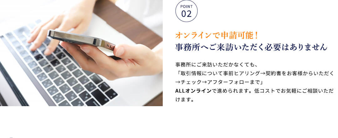 オンラインで申請可能！事務所へご来訪いただく必要はありません 事務所にご来訪いただかなくても、「取引情報について事前ヒアリング→契約書をお客様からいただく→チェック→アフターフォローまで」ALLオンラインで進められます。低コストでお気軽にご相談いただけます。