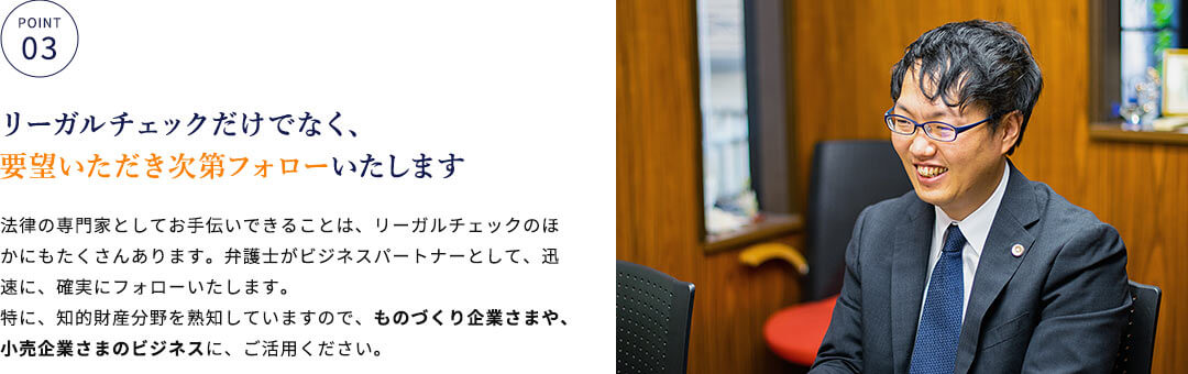 リーガルチェックだけでなく、要望いただき次第フォローいたします 法律の専門家としてお手伝いできることは、リーガルチェックのほかにもたくさんあります。弁護士がビジネスパートナーとして、迅速に、確実にフォローいたします。特に、知的財産分野を熟知していますので、ものづくり企業さまや、小売企業さまのビジネスに、ご活用ください。